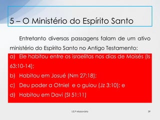 Entretanto diversas passagens falam de um ativo
ministério do Espírito Santo no Antigo Testamento:
5 – O Ministério do Espírito Santo
39
a) Ele habitou entre os israelitas nos dias de Moisés (Is
63:10-14);
b) Habitou em Josué (Nm 27:18);
c) Deu poder a Otniel e o guiou (Jz 3:10); e
d) Habitou em Davi (Sl 51:11)
I.E.P Missionária
 