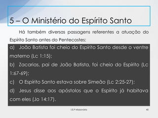 Há também diversas passagens referentes a atuação do
Espírito Santo antes do Pentecostes:
5 – O Ministério do Espírito Santo
40
a) João Batista foi cheio do Espírito Santo desde o ventre
materno (Lc 1:15);
b) Zacarias, pai de João Batista, foi cheio do Espírito (Lc
1:67-69);
c) O Espírito Santo estava sobre Simeão (Lc 2:25-27);
d) Jesus disse aos apóstolos que o Espírito já habitava
com eles (Jo 14:17).
I.E.P Missionária
 