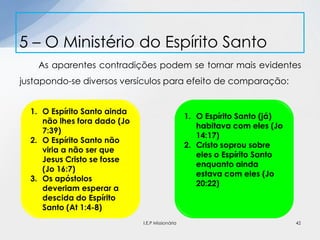 As aparentes contradições podem se tornar mais evidentes
justapondo-se diversos versículos para efeito de comparação:
5 – O Ministério do Espírito Santo
42
1. O Espírito Santo ainda
não lhes fora dado (Jo
7:39)
2. O Espírito Santo não
viria a não ser que
Jesus Cristo se fosse
(Jo 16:7)
3. Os apóstolos
deveriam esperar a
descida do Espírito
Santo (At 1:4-8)
1. O Espírito Santo (já)
habitava com eles (Jo
14:17)
2. Cristo soprou sobre
eles o Espírito Santo
enquanto ainda
estava com eles (Jo
20:22)
I.E.P Missionária
 