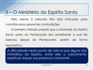Pelo menos 3 métodos têm sido indicados para
conciliar essas aparentes contradições.
O primeiro método propõe que a atividade do Espírito
Santo antes do Pentecostes era semelhante a que Ele
exerceu depois do Pentecostes, porém de forma
esporádica.
5 – O Ministério do Espírito Santo
43
A dificuldade neste ponto de vista é que alguns dos
ministérios do Espírito, entre eles o crescimento
espiritual, requer sua presença constante.
I.E.P Missionária
 