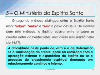 O segundo método distingue entre o Espírito Santo
estar “sobre”, “entre” e “em” o povo de Deus. De acordo
com este método, o Espírito estava entre e sobre os
crentes antes do Pentecostes, mas ainda não residia neles
(Jo 14:17).
5 – O Ministério do Espírito Santo
44
A dificuldade neste ponto de vista é a de determinar
se a santificação do crente pode ser realizada com a
operação externa e esporádica do Espírito ou se o
processo de crescimento espiritual demanda um
relacionamento contínuo e interno.
I.E.P Missionária
 