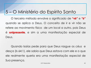 O terceiro método envolve o significado de “vir” e “ir”
quando se aplica a Deus. O conceito de ir e vir não se
refere ao movimento físico de um local a outro, pois Deus
é onipresente, e sim a uma manifestação especial de
Deus.
Quando Isaías pede para que Deus rasgue os céus e
desça (Is 64:1), ele sabia que Deus estava com ele e o que
ele realmente queria era uma manifestação especial de
Sua presença.
5 – O Ministério do Espírito Santo
45I.E.P Missionária
 