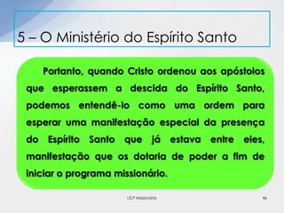 5 – O Ministério do Espírito Santo
46
Portanto, quando Cristo ordenou aos apóstolos
que esperassem a descida do Espírito Santo,
podemos entendê-lo como uma ordem para
esperar uma manifestação especial da presença
do Espírito Santo que já estava entre eles,
manifestação que os dotaria de poder a fim de
iniciar o programa missionário.
I.E.P Missionária
 