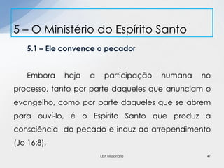5.1 – Ele convence o pecador
Embora haja a participação humana no
processo, tanto por parte daqueles que anunciam o
evangelho, como por parte daqueles que se abrem
para ouví-lo, é o Espírito Santo que produz a
consciência do pecado e induz ao arrependimento
(Jo 16:8).
5 – O Ministério do Espírito Santo
47I.E.P Missionária
 