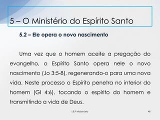5.2 – Ele opera o novo nascimento
Uma vez que o homem aceite a pregação do
evangelho, o Espírito Santo opera nele o novo
nascimento (Jo 3:5-8), regenerando-o para uma nova
vida. Neste processo o Espírito penetra no interior do
homem (Gl 4:6), tocando o espírito do homem e
transmitindo a vida de Deus.
5 – O Ministério do Espírito Santo
48I.E.P Missionária
 