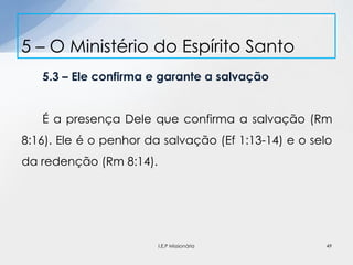 5.3 – Ele confirma e garante a salvação
É a presença Dele que confirma a salvação (Rm
8:16). Ele é o penhor da salvação (Ef 1:13-14) e o selo
da redenção (Rm 8:14).
5 – O Ministério do Espírito Santo
49I.E.P Missionária
 