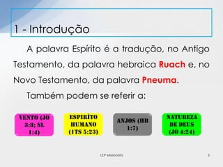 A palavra Espírito é a tradução, no Antigo
Testamento, da palavra hebraica Ruach e, no
Novo Testamento, da palavra Pneuma.
Também podem se referir a:
1 - Introdução
Vento (Jo
3:8; Sl
1:4)
ESPiríto
humano
(1ts 5:23)
Anjos (hb
1:7)
Natureza
de deus
(jo 4:24)
5I.E.P Missionária
 