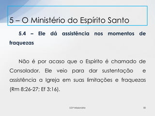 5.4 – Ele dá assistência nos momentos de
fraquezas
Não é por acaso que o Espírito é chamado de
Consolador. Ele veio para dar sustentação e
assistência a Igreja em suas limitações e fraquezas
(Rm 8:26-27; Ef 3:16).
5 – O Ministério do Espírito Santo
50I.E.P Missionária
 
