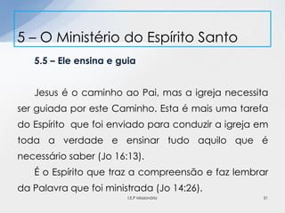 5.5 – Ele ensina e guia
Jesus é o caminho ao Pai, mas a igreja necessita
ser guiada por este Caminho. Esta é mais uma tarefa
do Espírito que foi enviado para conduzir a igreja em
toda a verdade e ensinar tudo aquilo que é
necessário saber (Jo 16:13).
É o Espírito que traz a compreensão e faz lembrar
da Palavra que foi ministrada (Jo 14:26).
5 – O Ministério do Espírito Santo
51I.E.P Missionária
 