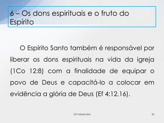 O Espírito Santo também é responsável por
liberar os dons espirituais na vida da igreja
(1Co 12:8) com a finalidade de equipar o
povo de Deus e capacitá-lo a colocar em
evidência a glória de Deus (Ef 4:12,16).
6 – Os dons espirituais e o fruto do
Espírito
53I.E.P Missionária
 