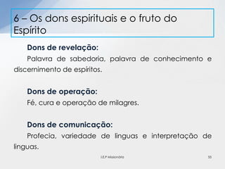 Dons de revelação:
Palavra de sabedoria, palavra de conhecimento e
discernimento de espíritos.
Dons de operação:
Fé, cura e operação de milagres.
Dons de comunicação:
Profecia, variedade de linguas e interpretação de
linguas.
6 – Os dons espirituais e o fruto do
Espírito
55I.E.P Missionária
 