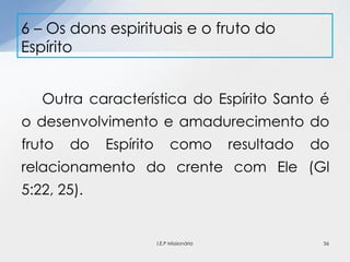 Outra característica do Espírito Santo é
o desenvolvimento e amadurecimento do
fruto do Espírito como resultado do
relacionamento do crente com Ele (Gl
5:22, 25).
6 – Os dons espirituais e o fruto do
Espírito
56I.E.P Missionária
 