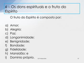 O fruto do Espírito é composto por:
a) Amor;
b) Alegria;
c) Paz;
d) Longanimidade;
e) Benignidade;
f) Bondade;
g) Fidelidade;
h) Mansidão; e
i) Dominio próprio.
6 – Os dons espirituais e o fruto do
Espírito
57I.E.P Missionária
 