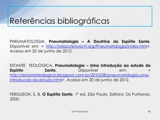 PNEUMATOLOGIA. Pneumatologia – A Doutrina do Espírito Santo.
Disponível em: < http://solascriptura-tt.org/Pneumatologia/index.htm>.
Acesso em 20 de junho de 2012.
ESTANTE TEOLÓGICA. Pneumatologia – Uma introdução ao estudo do
Espírito Santo. Disponível em: <
http://estanteteologica.blogspot.com.br/2010/08/pneumatologia-uma-
introducao-ao-estudo.html>. Acesso em 20 de junho de 2012.
FERGUSON, S. B. O Espírito Santo. 1º ed. São Paulo. Editora: Os Puritanos,
2000.
Referências bibliográficas
58I.E.P Missionária
 