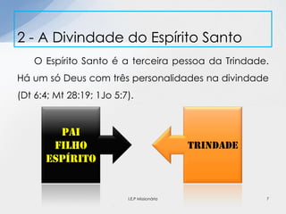 O Espírito Santo é a terceira pessoa da Trindade.
Há um só Deus com três personalidades na divindade
(Dt 6:4; Mt 28:19; 1Jo 5:7).
2 - A Divindade do Espírito Santo
Pai
Filho
espírito
trindade
7I.E.P Missionária
 