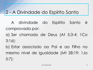 A divindade do Espírito Santo é
comprovada por:
a) Ser chamado de Deus (At 5:3-4; 1Co
3:16);
b) Estar associado ao Pai e ao Filho no
mesmo nível de igualdade (Mt 28:19; 1Jo
5:7);
2 - A Divindade do Espírito Santo
8I.E.P Missionária
 