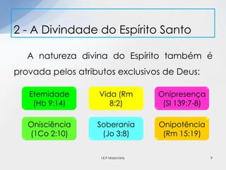 A natureza divina do Espírito também é
provada pelos atributos exclusivos de Deus:
2 - A Divindade do Espírito Santo
Eternidade
(Hb 9:14)
Vida (Rm
8:2)
Onipresença
(Sl 139:7-8)
Onisciência
(1Co 2:10)
Soberania
(Jo 3:8)
Onipotência
(Rm 15:19)
9I.E.P Missionária
 