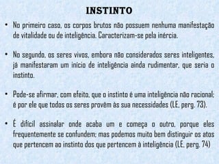 INSTINTO No primeiro caso, os corpos brutos não possuem nenhuma manifestação de vitalidade ou de inteligência. Caracterizam-se pela inércia.  No segundo, os seres vivos, embora não considerados seres inteligentes, já manifestaram um início de inteligência ainda rudimentar, que seria o instinto.  Pode-se afirmar, com efeito, que o instinto é uma inteligência não racional; é por ele que todos os seres provêm às sua necessidades (LE, perg. 73). É difícil assinalar onde acaba um e começa o outro, porque eles frequentemente se confundem; mas podemos muito bem distinguir os atos que pertencem ao instinto dos que pertencem à inteligência (LE, perg. 74) 
