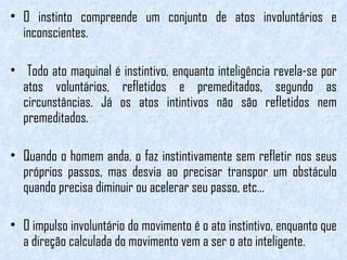 O instinto compreende um conjunto de atos involuntários e inconscientes. Todo ato maquinal é instintivo, enquanto inteligência revela-se por atos voluntários, refletidos e premeditados, segundo as circunstâncias. Já os atos intintivos não são refletidos nem premeditados.  Quando o homem anda, o faz instintivamente sem refletir nos seus próprios passos, mas desvia ao precisar transpor um obstáculo quando precisa diminuir ou acelerar seu passo, etc...  O impulso involuntário do movimento é o ato instintivo, enquanto que a direção calculada do movimento vem a ser o ato inteligente. 