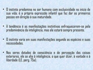 O instinto predomina no ser humano com exclusividade no início de sua vida; é a própria expressão infantil que faz dar os primeiros passos em direção à sua maturidade.  A tendência é as manifestações instintivas enfraquecerem-se pela predominância da inteligência, mas ele estará sempre presente.  O instinto varia em suas manifestações segundo as espécies e suas necessidades.  Nos seres dotados de consciência e de percepção das coisas exteriores, ele se alia à inteligência, o que quer dizer, à vontade e à liberdade (LE, perg. 75a). 