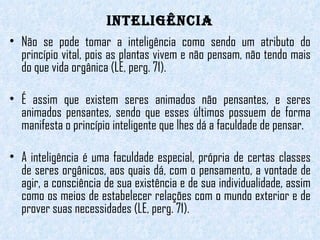 INTELIGÊNCIA Não se pode tomar a inteligência como sendo um atributo do princípio vital, pois as plantas vivem e não pensam, não tendo mais do que vida orgânica (LE, perg. 71).  É assim que existem seres animados não pensantes, e seres animados pensantes, sendo que esses últimos possuem de forma manifesta o princípio inteligente que lhes dá a faculdade de pensar. A inteligência é uma faculdade especial, própria de certas classes de seres orgânicos, aos quais dá, com o pensamento, a vontade de agir, a consciência de sua existência e de sua individualidade, assim como os meios de estabelecer relações com o mundo exterior e de prover suas necessidades (LE, perg. 71).  