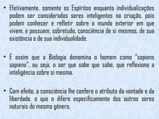 Efetivamente, somente os Espíritos enquanto individualizações podem ser considerados seres inteligentes na criação, pois podem conhecer e refletir sobre o mundo exterior em que vivem, e possuem, sobretudo, consciência de si mesmos, de sua existência e de sua individualidade.  É assim que a Biologia denomina o homem como "sapiens sapiens", ou seja, o ser que sabe que sabe, que reflexiona a inteligência sobre si mesma.  Com efeito, a consciência lhe confere o atributo da vontade e da liberdade, o que o difere especificamente dos outros seres naturais do mesmo gênero. 