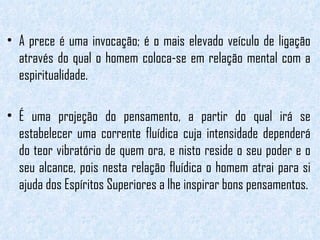 A prece é uma invocação; é o mais elevado veículo de ligação através do qual o homem coloca-se em relação mental com a espiritualidade.  É uma projeção do pensamento, a partir do qual irá se estabelecer uma corrente fluídica cuja intensidade dependerá do teor vibratório de quem ora, e nisto reside o seu poder e o seu alcance, pois nesta relação fluídica o homem atrai para si ajuda dos Espíritos Superiores a lhe inspirar bons pensamentos. 