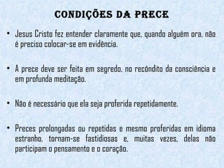 CONDIÇÕES DA PRECE Jesus Cristo fez entender claramente que, quando alguém ora, não é preciso colocar-se em evidência.  A prece deve ser feita em segredo, no recôndito da consciência e em profunda meditação.  Não é necessário que ela seja proferida repetidamente.  Preces prolongadas ou repetidas e mesmo proferidas em idioma estranho, tornam-se fastidiosas e, muitas vezes, delas não participam o pensamento e o coração.  