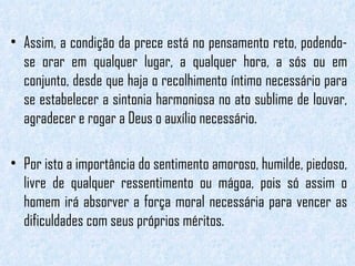 Assim, a condição da prece está no pensamento reto, podendo-se orar em qualquer lugar, a qualquer hora, a sós ou em conjunto, desde que haja o recolhimento íntimo necessário para se estabelecer a sintonia harmoniosa no ato sublime de louvar, agradecer e rogar a Deus o auxílio necessário.  Por isto a importância do sentimento amoroso, humilde, piedoso, livre de qualquer ressentimento ou mágoa, pois só assim o homem irá absorver a força moral necessária para vencer as dificuldades com seus próprios méritos. 
