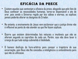 EFICÁCIA DA PRECE Existem aqueles que contestam a eficácia da prece, alegando que pelo fato de Deus conhecer as necessidades humanas, torna-se dispensável o ato de orar, pois sendo o Universo regido por leis sábias e eternas, as súplicas jamais poderão alterar os desígnios do Criador.  No entanto, o ensinamento de Jesus vem esclarecer que a justiça divina não é inflexível ao ponto de não atender os que lhe fazem súplicas.  Ocorre que existem determinadas leis naturais e imutáveis que não se alteram segundo os caprichos de cada um. Porém, isso não deve levar à crença de que tudo esteja submetido à fatalidade.  O homem desfruta do livre-arbítrio para compor a trajetória de sua encarnação, pois Deus não lhe concedeu a inteligência e o entendimento para que não os utilizasse. 