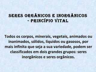 Seres Orgânicos e Inorgânicos - Princípio Vital Todos os corpos, minerais, vegetais, animados ou inanimados, sólidos, líquidos ou gasosos, por mais infinita que seja a sua variedade, podem ser classificados em dois grandes grupos: seres inorgânicos e seres orgânicos. 