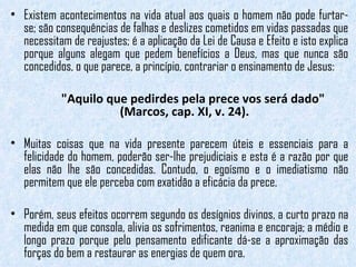 Existem acontecimentos na vida atual aos quais o homem não pode furtar-se; são consequências de falhas e deslizes cometidos em vidas passadas que necessitam de reajustes; é a aplicação da Lei de Causa e Efeito e isto explica porque alguns alegam que pedem benefícios a Deus, mas que nunca são concedidos, o que parece, a princípio, contrariar o ensinamento de Jesus:  "Aquilo que pedirdes pela prece vos será dado" (Marcos, cap. XI, v. 24).  Muitas coisas que na vida presente parecem úteis e essenciais para a felicidade do homem, poderão ser-lhe prejudiciais e esta é a razão por que elas não lhe são concedidas. Contudo, o egoísmo e o imediatismo não permitem que ele perceba com exatidão a eficácia da prece.  Porém, seus efeitos ocorrem segundo os desígnios divinos, a curto prazo na medida em que consola, alivia os sofrimentos, reanima e encoraja; a médio e longo prazo porque pelo pensamento edificante dá-se a aproximação das forças do bem a restaurar as energias de quem ora. 