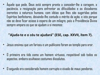 Àquele que pede, Deus está sempre pronto a conceder-lhe a coragem, a paciência, a resignação para enfrentar as dificuldades e os dissabores inerentes à natureza humana, com idéias que lhes são sugeridas pelos Espíritos benfeitores, deixando-lhe contudo o mérito da ação, e isto porque não se deve ficar ocioso à espera de um milagre, pois a Providência Divina sempre ampara os que se ajudam a si mesmos:  "Ajuda-te e o céu te ajudará" (ESE, cap. XXVII, ítem 7). Jesus ensinou que um fariseu e um publicano foram ao templo para orar.  O primeiro era tido como um homem virtuoso, respeitável sob todos os aspectos, embora ocultasse costumes dissolutos.  O segundo era considerado homem corrupto e eivado de maus pendores. 