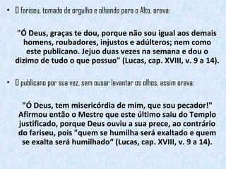 O fariseu, tomado de orgulho e olhando para o Alto, orava:  "Ó Deus, graças te dou, porque não sou igual aos demais homens, roubadores, injustos e adúlteros; nem como este publicano. Jejuo duas vezes na semana e dou o dizimo de tudo o que possuo" (Lucas, cap. XVIII, v. 9 a 14).  O publicano por sua vez, sem ousar levantar os olhos, assim orava:  "Ó Deus, tem misericórdia de mim, que sou pecador!" Afirmou então o Mestre que este último saiu do Templo justificado, porque Deus ouviu a sua prece, ao contrário do fariseu, pois "quem se humilha será exaltado e quem se exalta será humilhado“ (Lucas, cap. XVIII, v. 9 a 14). 