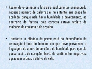 Assim, deve-se notar o fato de o publicano ter pronunciado reduzido número de palavras e, no entanto, sua prece foi acolhida, porque nela havia humildade e devotamento, ao contrário do fariseu, cujo coração estava repleto de maldade, de egoísmo e de orgulho. Portanto, a eficácia da prece está na dependência da renovação íntima do homem, em que deve prevalecer a linguagem do amor, do perdão e da humildade para que ele possa assim, de coração liberto de sentimentos negativos, agradecer a Deus a dádiva da vida. 