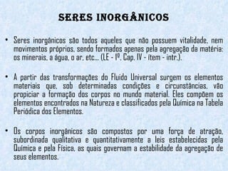 Seres Inorgânicos Seres inorgânicos são todos aqueles que não possuem vitalidade, nem movimentos próprios, sendo formados apenas pela agregação da matéria: os minerais, a água, o ar, etc... (LE - 1º. Cap. IV - ítem - intr.).  A partir das transformações do Fluido Universal surgem os elementos materiais que, sob determinadas condições e circunstâncias, vão propiciar a formação dos corpos no mundo material. Eles compõem os elementos encontrados na Natureza e classificados pela Química na Tabela Periódica dos Elementos. Os corpos inorgânicos são compostos por uma força de atração, subordinada qualitativa e quantitativamente a leis estabelecidas pela Química e pela Física, as quais governam a estabilidade da agregação de seus elementos. 