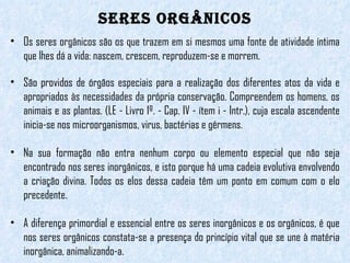 Seres Orgânicos Os seres orgânicos são os que trazem em si mesmos uma fonte de atividade íntima que lhes dá a vida: nascem, crescem, reproduzem-se e morrem.  São providos de órgãos especiais para a realização dos diferentes atos da vida e apropriados às necessidades da própria conservação. Compreendem os homens, os animais e as plantas. (LE - Livro 1º. - Cap. IV - ítem i - Intr.), cuja escala ascendente inicia-se nos microorganismos, virus, bactérias e gérmens.  Na sua formação não entra nenhum corpo ou elemento especial que não seja encontrado nos seres inorgânicos, e isto porque há uma cadeia evolutiva envolvendo a criação divina. Todos os elos dessa cadeia têm um ponto em comum com o elo precedente.  A diferença primordial e essencial entre os seres inorgânicos e os orgânicos, é que nos seres orgânicos constata-se a presença do princípio vital que se une à matéria inorgânica, animalizando-a. 