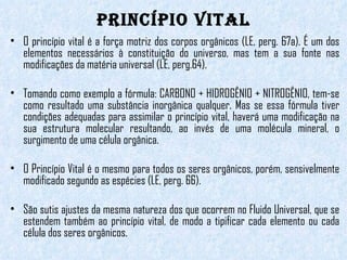 Princípio Vital O princípio vital é a força motriz dos corpos orgânicos (LE, perg. 67a). É um dos elementos necessários à constituição do universo, mas tem a sua fonte nas modificações da matéria universal (LE, perg.64). Tomando como exemplo a fórmula: CARBONO + HIDROGÊNIO + NITROGÊNIO, tem-se como resultado uma substância inorgânica qualquer. Mas se essa fórmula tiver condições adequadas para assimilar o princípio vital, haverá uma modificação na sua estrutura molecular resultando, ao invés de uma molécula mineral, o surgimento de uma célula orgânica. O Princípio Vital é o mesmo para todos os seres orgânicos, porém, sensivelmente modificado segundo as espécies (LE, perg. 66).  São sutis ajustes da mesma natureza dos que ocorrem no Fluido Universal, que se estendem também ao princípio vital, de modo a tipificar cada elemento ou cada célula dos seres orgânicos. 