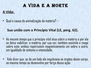 A Vida e a Morte A Vida:  Qual a causa da animalização da matéria? –  Sua união com o Princípio Vital (LE, perg. 62).  Ao mesmo tempo que o princípio vital atua sobre a matéria e por ela se deixa viabilizar, a matéria, por sua vez, também assimila e reage sobre este; ambos repercutem magneticamente um sobre o outro, em igualdade de sintonia e intensidade. Vale dizer que, se de um lado ele impulsiona os órgãos deste corpo, ao mesmo tempo se desenvolve por força dessa ação. 