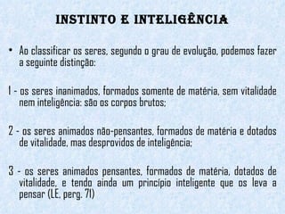 INSTINTO E INTELIGÊNCIA Ao classificar os seres, segundo o grau de evolução, podemos fazer a seguinte distinção: 1 - os seres inanimados, formados somente de matéria, sem vitalidade nem inteligência: são os corpos brutos; 2 - os seres animados não-pensantes, formados de matéria e dotados de vitalidade, mas desprovidos de inteligência; 3 - os seres animados pensantes, formados de matéria, dotados de vitalidade, e tendo ainda um princípio inteligente que os leva a pensar (LE, perg. 71) 