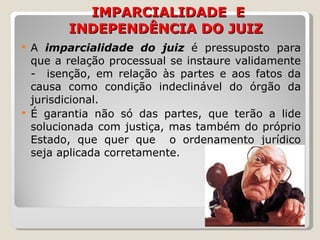   IMPARCIALIDADE  E INDEPENDÊNCIA DO JUIZ A   imparcialidade   do juiz  é pressuposto para que a relação processual se instaure validamente -  isenção, em relação às partes e aos fatos da causa como condição indeclinável do órgão da jurisdicional.  É garantia não só das partes, que terão a lide solucionada com justiça, mas também do próprio Estado, que quer que  o ordenamento jurídico seja aplicada corretamente.  