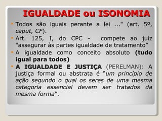   IGUALDADE ou ISONOMIA Todos são iguais perante a lei ..."  (art. 5º,  caput, CF ).  Art. 125, I, do CPC -  compete ao juiz "assegurar às partes igualdade de tratamento” A igualdade como conceito absoluto  (tudo igual para todos)  A IGUALDADE E JUSTIÇA  (PERELMAN):  A justiça formal ou abstrata é “ um princípio de ação segundo o qual os seres de uma mesma categoria essencial devem ser tratados da mesma forma ”.  