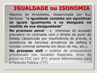   IGUALDADE ou ISONOMIA Máxima de Aristóteles, disseminada por Ruy Barbosa:  "a igualdade consiste em aquinhoar os iguais igualmente e os desiguais na medida de sua desigualdade“ No processo penal  - o  interesse do acusado prevalece no contraste com o direito de punir do Estado (absolvição por insuficiência de provas, a existência de recursos privativos da defesa a revisão criminal somente  em favor do réu,  etc.). No processo civil –  análise de pressupostos processuais nos Juizados Especiais, ônus da prova no CDC (art. 6º); prazos diferenciados para a Fazenda Pública (???) 