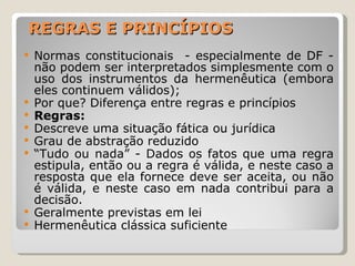 REGRAS E PRINCÍPIOS Normas constitucionais  - especialmente de DF - não podem ser interpretados simplesmente com o uso dos instrumentos da hermenêutica (embora eles continuem válidos); Por que? Diferença entre regras e princípios Regras:  Descreve uma situação fática ou jurídica Grau de abstração reduzido “ Tudo ou nada” - Dados os fatos que uma regra estipula, então ou a regra é válida, e neste caso a resposta que ela fornece deve ser aceita, ou não é válida, e neste caso em nada contribui para a decisão.  Geralmente previstas em lei Hermenêutica clássica suficiente 