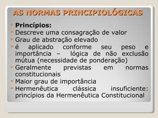AS NORMAS PRINCIPIOLÓGICAS Princípios:  Descreve uma consagração de valor Grau de abstração elevado é aplicado conforme seu peso e importância –  lógica de não exclusão mútua (necessidade de ponderação)  Geralmente previstas em normas constitucionais Maior grau de importância Hermenêutica clássica insuficiente: princípios da Hermenêutica Constitucional 