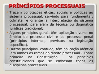 PRÍNCÍPIOS PROCESSUAIS Trazem conotações éticas, sociais e políticas ao sistema processual, servindo para fundamentar, colmatar e orientar a interpretação do sistema processual, para além da técnica ou dogmática jurídicas tradicional; Alguns princípios gerais têm aplicação diversa no âmbito do processo civil e do processo penal (princípios internos, previstos na legislação específica).  Outros princípios, contudo, têm aplicação idêntica  em ambos os ramos do direito processual - Fonte primeira na Constituição - os princípios constitucionais que se embasam todas as disciplinas processuais 