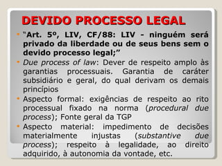 DEVIDO PROCESSO LEGAL “ Art. 5º, LIV, CF/88: LIV - ninguém será privado da liberdade ou de seus bens sem o devido processo legal;” Due process of law : Dever de respeito amplo às garantias processuais. Garantia de caráter subsidiário e geral, do qual derivam os demais princípios Aspecto formal: exigências de respeito ao rito processual fixado na norma ( procedural due process ); Fonte geral da TGP Aspecto material: impedimento de decisões materialmente injustas ( substantive due process ); respeito à legalidade, ao direito adquirido, à autonomia da vontade, etc. 