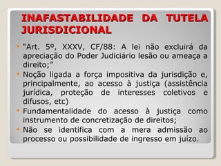 INAFASTABILIDADE DA TUTELA JURISDICIONAL “ Art. 5º, XXXV, CF/88: A lei não excluirá da apreciação do Poder Judiciário lesão ou ameaça a direito;” Noção ligada a força impositiva da jurisdição e, principalmente, ao acesso à justiça ( assistência jurídica, proteção de interesses coletivos e difusos, etc)  Fundamentalidade do acesso à justiça como instrumento de concretização de direitos; Não se identifica com a mera admissão ao processo ou possibilidade de ingresso em juízo. 