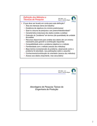 Definição dos Métodos e
                                          PRO 5803 - v2.0
Técnicas de Pesquisa                      Paulo A. Cauchick Miguel


O que deve ser levado em conta para esta definição?
 • Área de interesse (tema de trabalho)
 • Existência de objetivos (no mínimo preliminares)
 • Qual é a lacuna da pesquisa a ser preenchida/abordada?
 • Característica (natureza) dos dados (coleta e análise)
 • Extensão do "problema" em termos (da quantidade) de unidade
   de análise
 • Recursos disponíveis para análise dos dados (ter um mínimo
   necessário para garantir a contribuição requerida)
 • Compatibilidade entre o problema (objetivo) e o método
 • Familiaridade com o método (estudo dos métodos)
 • Base teórica (compreensão do problema, observando como o
   problema foi abordado, nas publicações sobre o assunto)
 • Conhecimento/contribuição do orientador (acerca dos métodos)
 • Acesso aos dados (importante, mas secundário)




                                          PRO 5803 - v2.0
                                          Paulo A. Cauchick Miguel




        Abordagens de Pesquisa Típicas da
             Engenharia de Produção




                                                                     2
 
