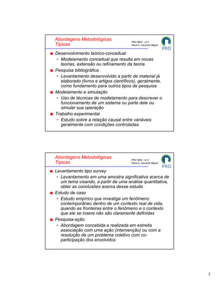 Abordagens Metodológicas               PRO 5803 - v2.0
Típicas                                Paulo A. Cauchick Miguel


Desenvolvimento teórico-conceitual
 • Modelamento conceitual que resulta em novas
   teorias, extensão ou refinamento da teoria
Pesquisa bibliográfica
 • Levantamento desenvolvido a partir de material já
   elaborado (livros e artigos científicos), geralmente,
   como fundamento para outros tipos de pesquisa
Modelamento e simulação
 • Uso de técnicas de modelamento para descrever o
   funcionamento de um sistema ou parte dele ou
   simular sua operação
Trabalho experimental
 • Estudo sobre a relação causal entre variáveis
   geralmente com condições controladas




Abordagens Metodológicas               PRO 5803 - v2.0
Típicas                                Paulo A. Cauchick Miguel


Levantamento tipo survey
 • Levantamento em uma amostra significativa acerca de
   um tema visando, a partir de uma análise quantitativa,
   obter as conclusões acerca desse estudo
Estudo de caso
 • Estudo empírico que investiga um fenômeno
   contemporâneo dentro de um contexto real de vida,
   quando as fronteiras entre o fenômeno e o contexto
   que ele se insere não são claramente definidas
Pesquisa-ação
 • Abordagem concebida e realizada em estreita
   associação com uma ação (intervenção) ou com a
   resolução de um problema coletivo com co-
   participação dos envolvidos




                                                                  3
 